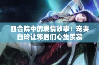 四合院中的爱情故事：宠妻白玲让邻居们心生羡慕