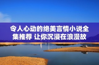 令人心动的绝美言情小说全集推荐 让你沉浸在浪漫故事中