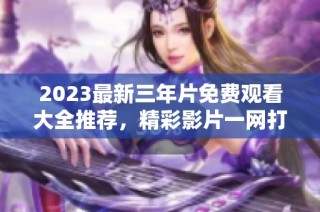 2023最新三年片免费观看大全推荐，精彩影片一网打尽