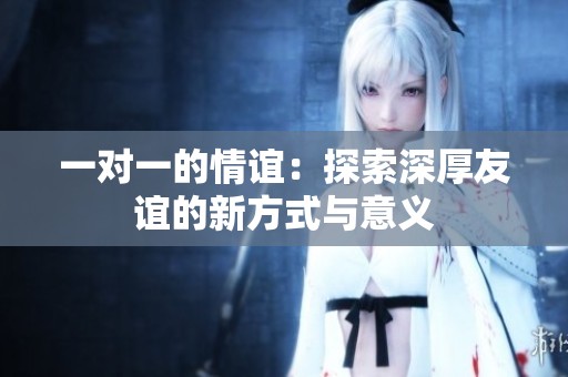 一对一的情谊：探索深厚友谊的新方式与意义