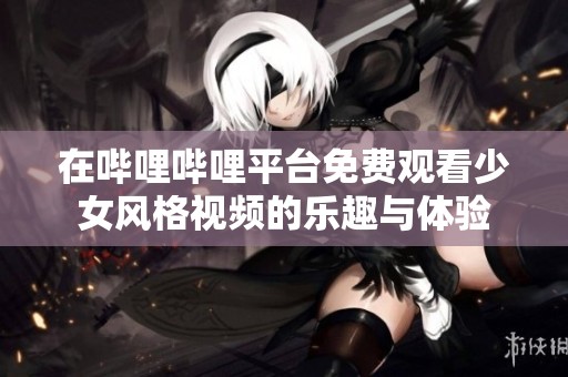 在哔哩哔哩平台免费观看少女风格视频的乐趣与体验
