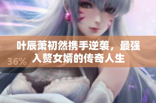 叶辰萧初然携手逆袭，最强入赘女婿的传奇人生
