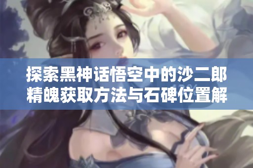 探索黑神话悟空中的沙二郎精魄获取方法与石碑位置解析