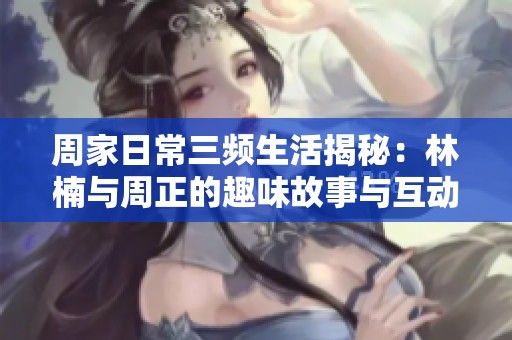 周家日常三频生活揭秘：林楠与周正的趣味故事与互动