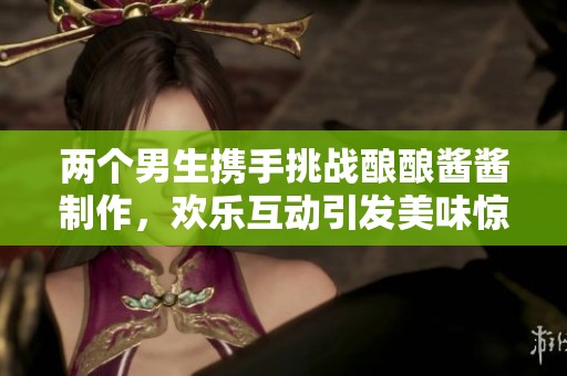 两个男生携手挑战酿酿酱酱制作，欢乐互动引发美味惊喜