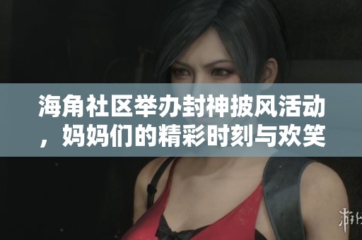 海角社区举办封神披风活动，妈妈们的精彩时刻与欢笑故事