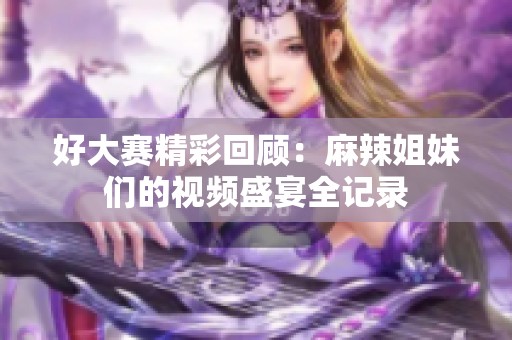 好大赛精彩回顾：麻辣姐妹们的视频盛宴全记录