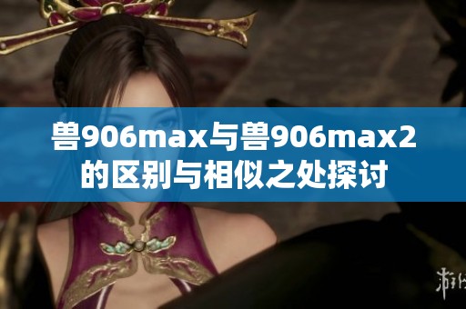 兽906max与兽906max2的区别与相似之处探讨