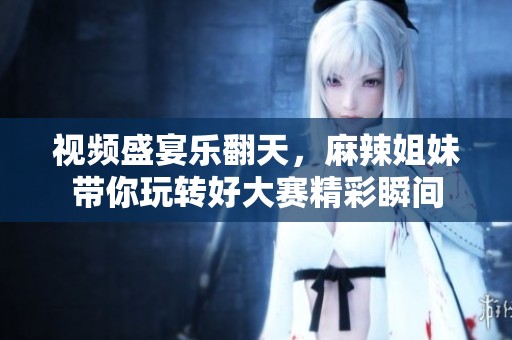 视频盛宴乐翻天，麻辣姐妹带你玩转好大赛精彩瞬间
