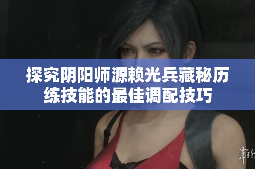 探究阴阳师源赖光兵藏秘历练技能的最佳调配技巧