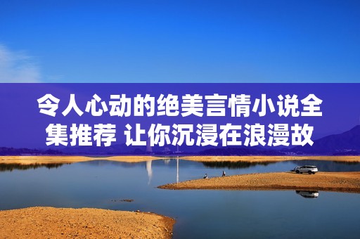 令人心动的绝美言情小说全集推荐 让你沉浸在浪漫故事中