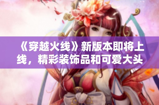 《穿越火线》新版本即将上线，精彩装饰品和可爱大头全解析