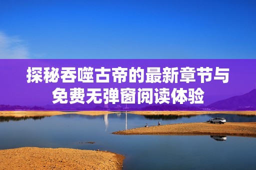 探秘吞噬古帝的最新章节与免费无弹窗阅读体验