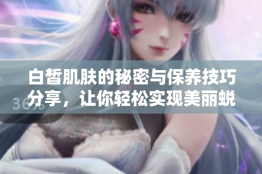 白皙肌肤的秘密与保养技巧分享，让你轻松实现美丽蜕变