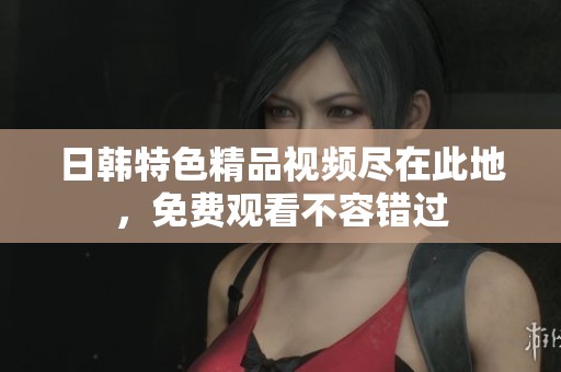 日韩特色精品视频尽在此地，免费观看不容错过