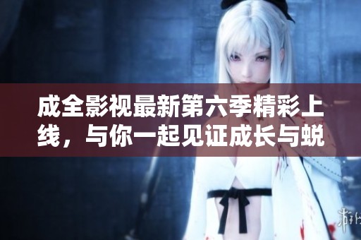 成全影视最新第六季精彩上线，与你一起见证成长与蜕变