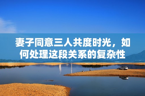 妻子同意三人共度时光，如何处理这段关系的复杂性