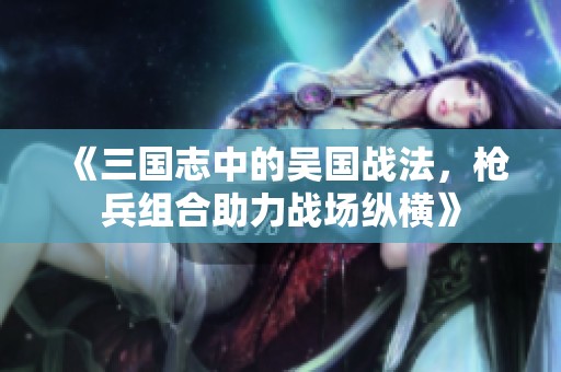 《三国志中的吴国战法，枪兵组合助力战场纵横》