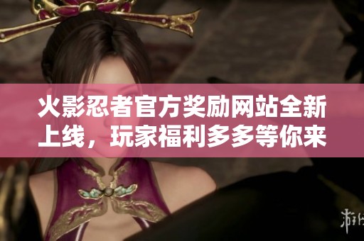 火影忍者官方奖励网站全新上线，玩家福利多多等你来领取
