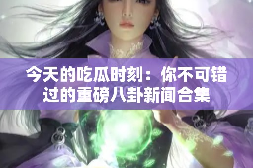 今天的吃瓜时刻：你不可错过的重磅八卦新闻合集