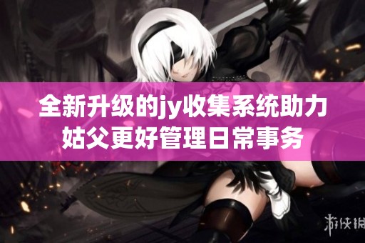 全新升级的jy收集系统助力姑父更好管理日常事务