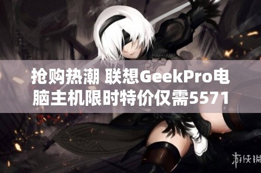 抢购热潮 联想GeekPro电脑主机限时特价仅需5571元