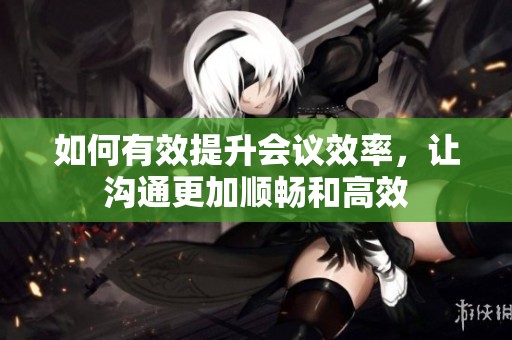如何有效提升会议效率，让沟通更加顺畅和高效