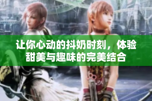 让你心动的抖奶时刻，体验甜美与趣味的完美结合