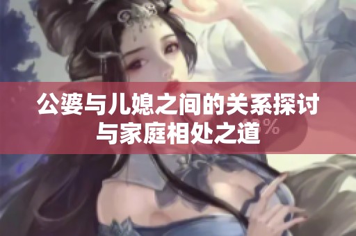 公婆与儿媳之间的关系探讨与家庭相处之道