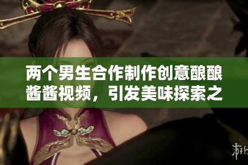 两个男生合作制作创意酿酿酱酱视频，引发美味探索之旅