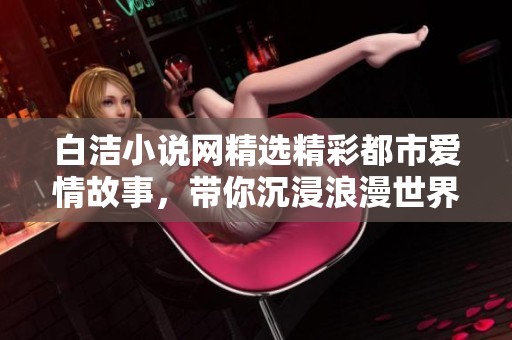 白洁小说网精选精彩都市爱情故事，带你沉浸浪漫世界