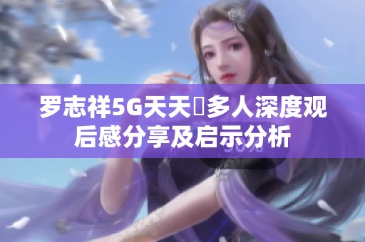 罗志祥5G天天奭多人深度观后感分享及启示分析