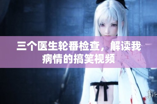 三个医生轮番检查，解读我病情的搞笑视频