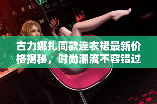古力娜扎同款连衣裙最新价格揭秘，时尚潮流不容错过