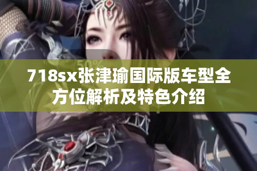 718sx张津瑜国际版车型全方位解析及特色介绍