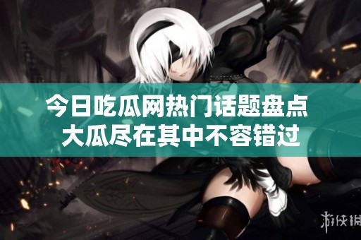 今日吃瓜网热门话题盘点 大瓜尽在其中不容错过