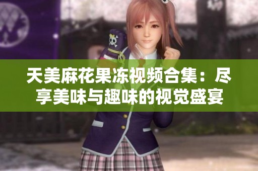 天美麻花果冻视频合集：尽享美味与趣味的视觉盛宴