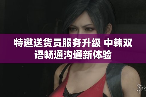 特邀送货员服务升级 中韩双语畅通沟通新体验
