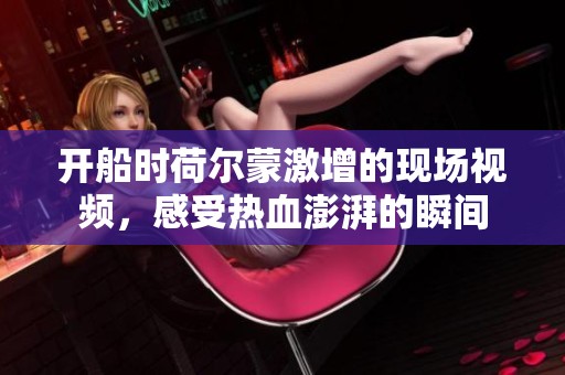 开船时荷尔蒙激增的现场视频，感受热血澎湃的瞬间