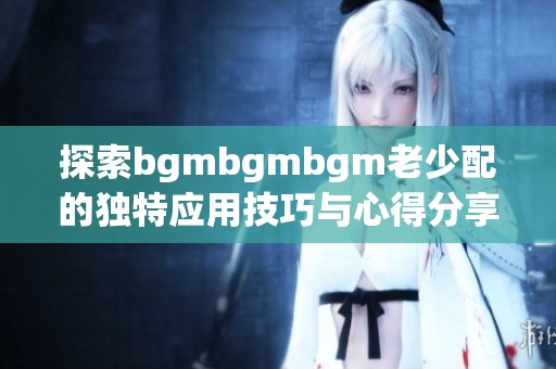 探索bgmbgmbgm老少配的独特应用技巧与心得分享