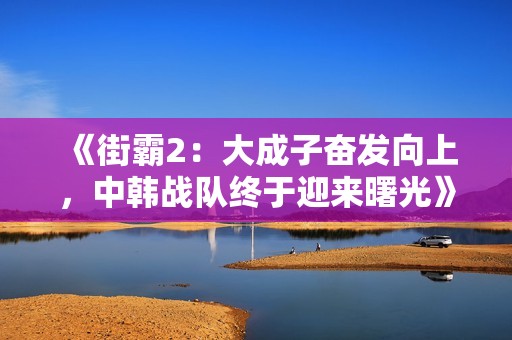 《街霸2：大成子奋发向上，中韩战队终于迎来曙光》