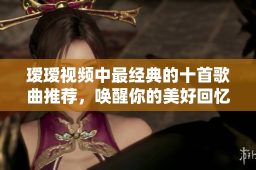 瑷瑷视频中最经典的十首歌曲推荐，唤醒你的美好回忆