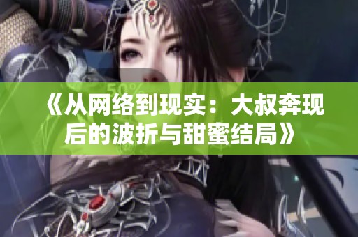 《从网络到现实：大叔奔现后的波折与甜蜜结局》