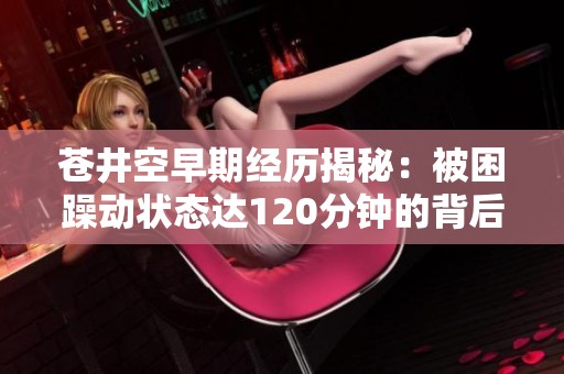 苍井空早期经历揭秘：被困躁动状态达120分钟的背后故事