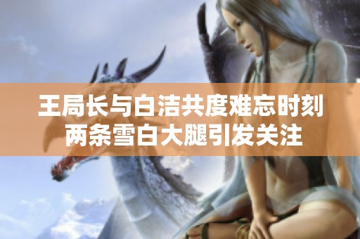 王局长与白洁共度难忘时刻 两条雪白大腿引发关注