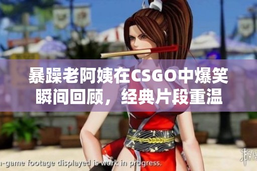 暴躁老阿姨在CSGO中爆笑瞬间回顾，经典片段重温