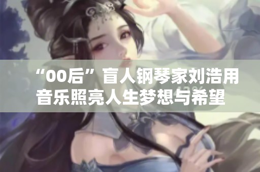 “00后”盲人钢琴家刘浩用音乐照亮人生梦想与希望