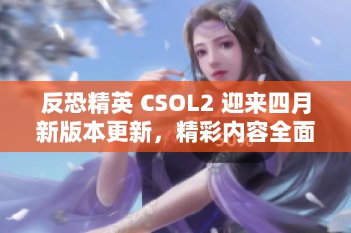 反恐精英 CSOL2 迎来四月新版本更新，精彩内容全面解析