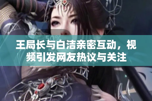 王局长与白洁亲密互动，视频引发网友热议与关注