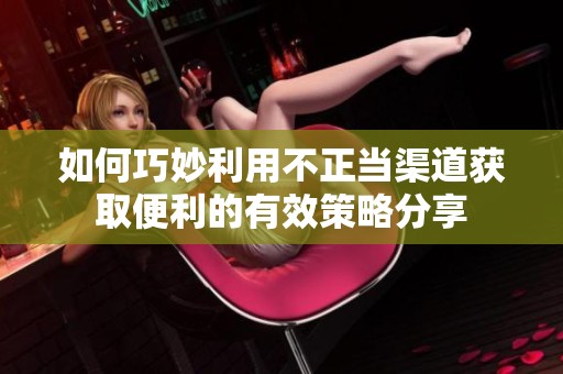 如何巧妙利用不正当渠道获取便利的有效策略分享